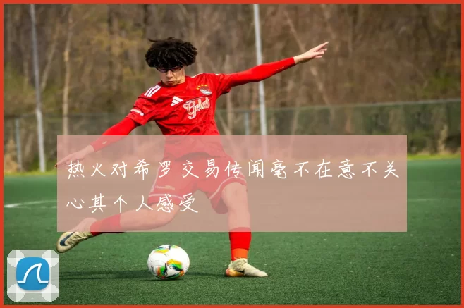 热火对希罗交易传闻毫不在意不关心其个人感受