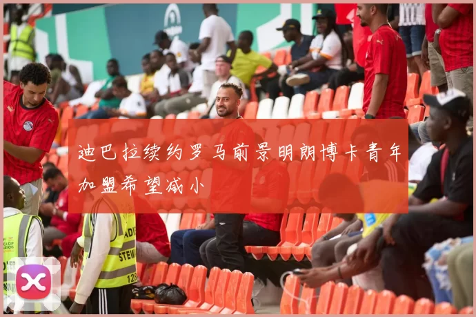 迪巴拉续约罗马前景明朗博卡青年加盟希望减小