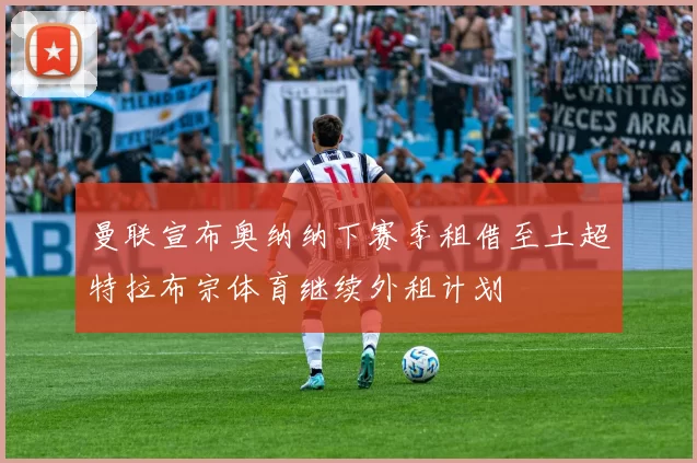 曼联宣布奥纳纳下赛季租借至土超特拉布宗体育继续外租计划