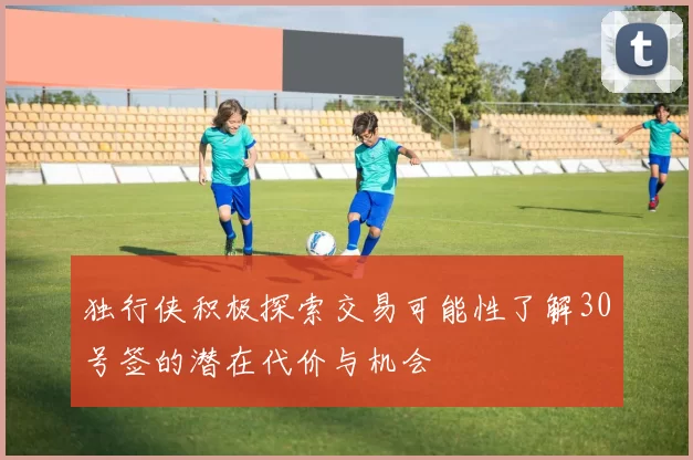 独行侠积极探索交易可能性了解30号签的潜在代价与机会