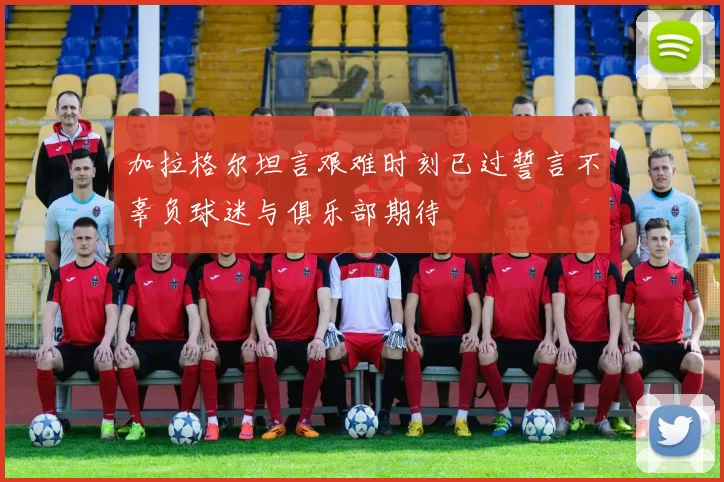 加拉格尔坦言艰难时刻已过誓言不辜负球迷与俱乐部期待