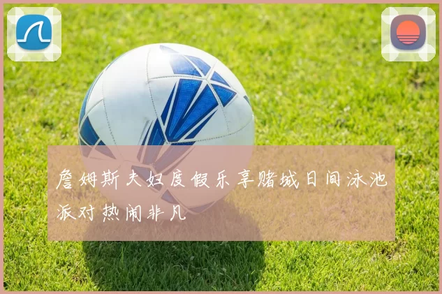 詹姆斯夫妇度假乐享赌城日间泳池派对热闹非凡