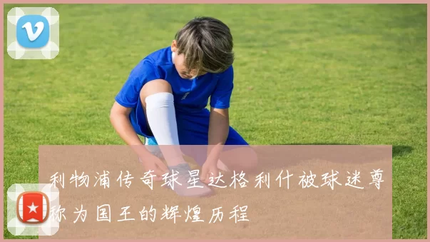 利物浦传奇球星达格利什被球迷尊称为国王的辉煌历程