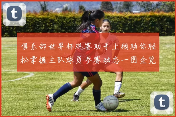 俱乐部世界杯观赛助手上线助你轻松掌握主队球员参赛动态一图全览