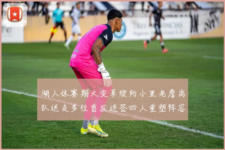 湖人休赛期大变革续约小里老詹离队送走多位首发连签四人重塑阵容