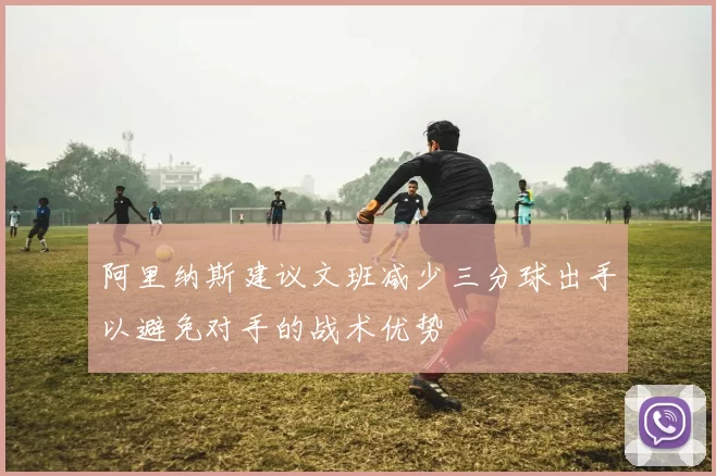 阿里纳斯建议文班减少三分球出手以避免对手的战术优势