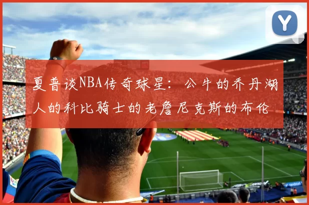 夏普谈NBA传奇球星：公牛的乔丹湖人的科比骑士的老詹尼克斯的布伦森