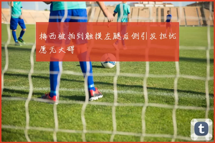 梅西被拍到触摸左腿后侧引发担忧愿无大碍