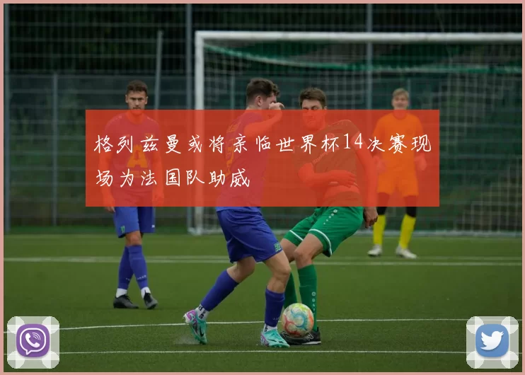 格列兹曼或将亲临世界杯14决赛现场为法国队助威