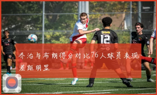 乔治与布朗得分对比76人球员表现差距明显