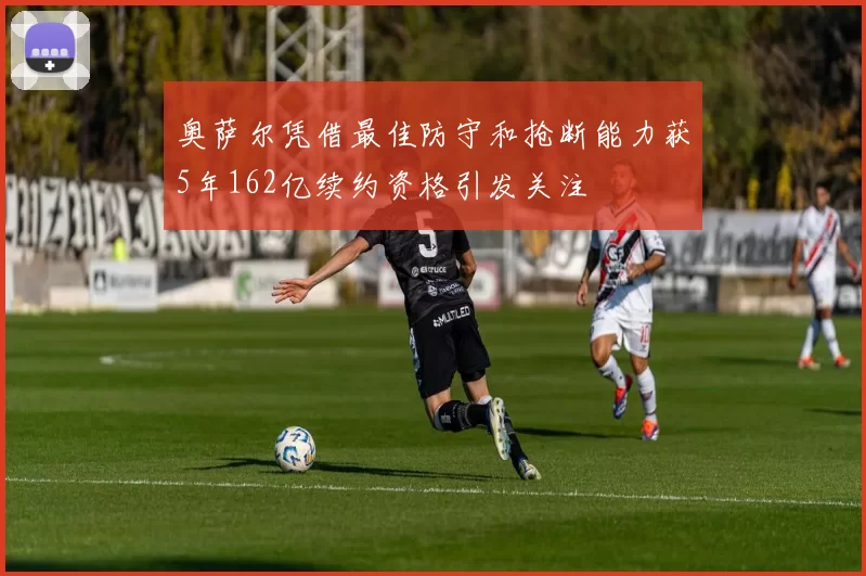 奥萨尔凭借最佳防守和抢断能力获5年162亿续约资格引发关注