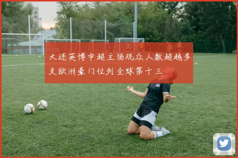 大连英博中超主场观众人数超越多支欧洲豪门位列全球第十三