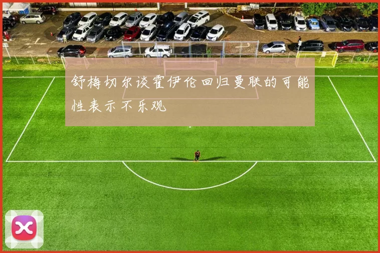 舒梅切尔谈霍伊伦回归曼联的可能性表示不乐观