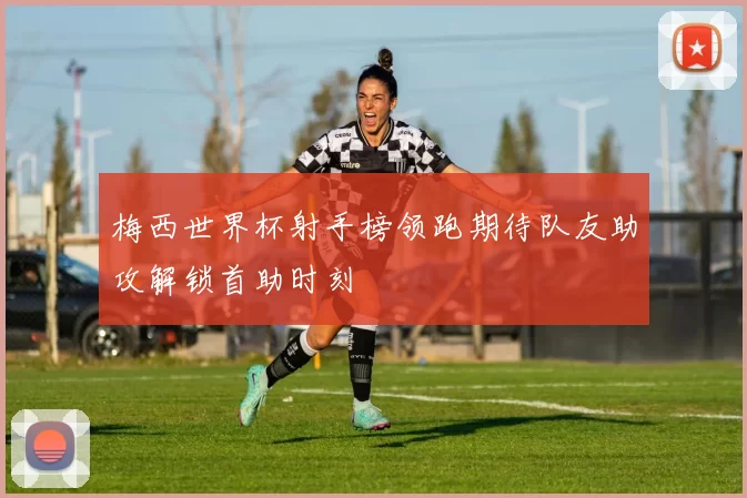 梅西世界杯射手榜领跑期待队友助攻解锁首助时刻