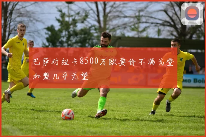 巴萨对纽卡8500万欧要价不满戈登加盟几乎无望