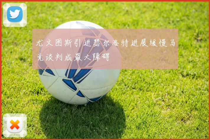 尤文图斯引进瑟尔洛特进展缓慢马竞谈判成最大障碍