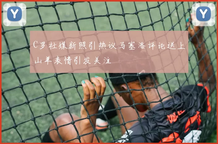 C罗社媒新照引热议马塞洛评论送上山羊表情引发关注