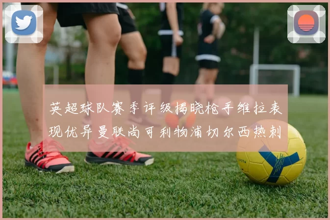 英超球队赛季评级揭晓枪手维拉表现优异曼联尚可利物浦切尔西热刺需努力