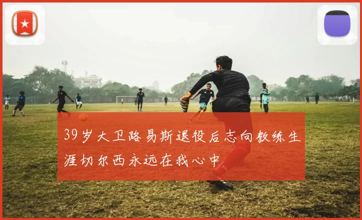 39岁大卫路易斯退役后志向教练生涯切尔西永远在我心中