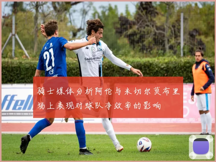 骑士媒体分析阿伦与米切尔莫布里场上表现对球队净效率的影响