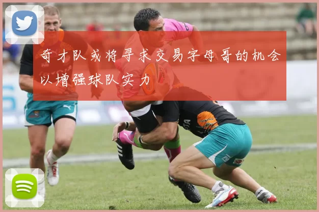 奇才队或将寻求交易字母哥的机会以增强球队实力