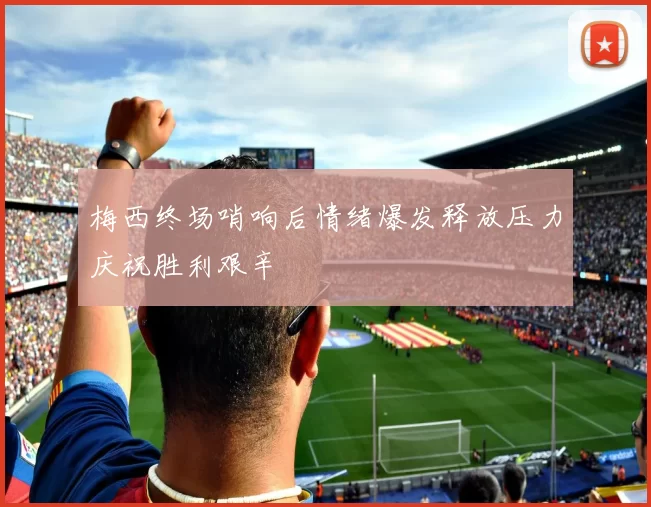 梅西终场哨响后情绪爆发释放压力庆祝胜利艰辛