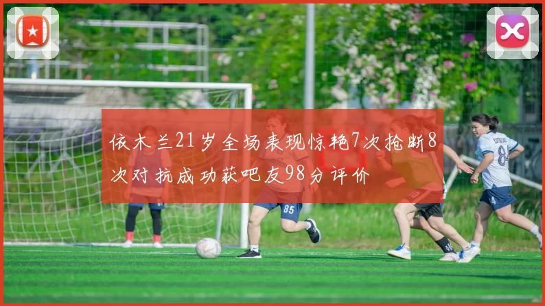 依木兰21岁全场表现惊艳7次抢断8次对抗成功获吧友98分评价