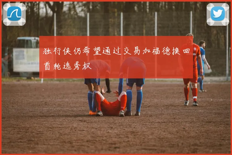 独行侠仍希望通过交易加福德换回首轮选秀权